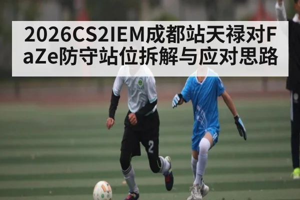 2026CS2IEM成都站天禄对FaZe防守站位拆解与应对思路